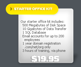Our starter office kit includes: 500 megabytes of disk space, 10 gigabytes of data transfer, 1 SQL database, email accounts for up to 200 employees, 1 year domain registration (.com, .net, .org only), 3 hours of training via phone for $19.995